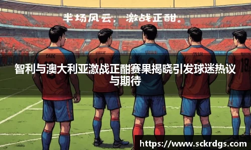 智利与澳大利亚激战正酣赛果揭晓引发球迷热议与期待