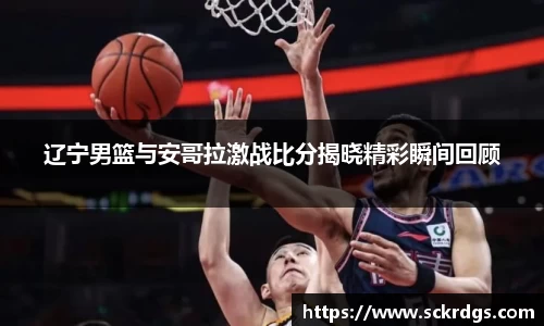 辽宁男篮与安哥拉激战比分揭晓精彩瞬间回顾