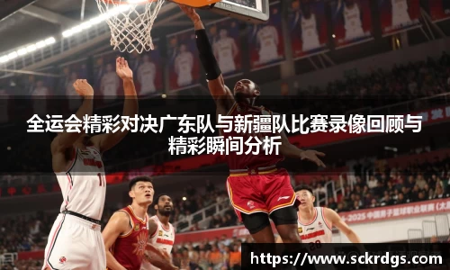 全运会精彩对决广东队与新疆队比赛录像回顾与精彩瞬间分析