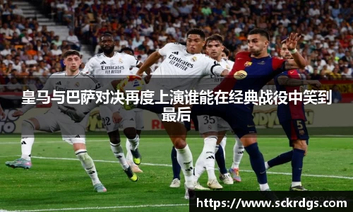 皇马与巴萨对决再度上演谁能在经典战役中笑到最后